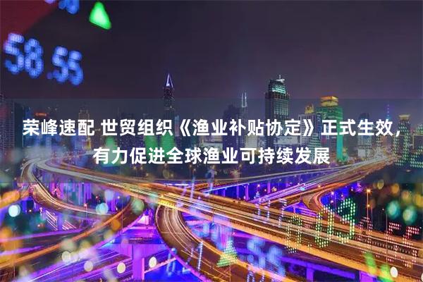 荣峰速配 世贸组织《渔业补贴协定》正式生效，有力促进全球渔业可持续发展
