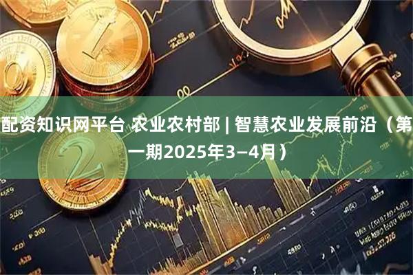 配资知识网平台 农业农村部 | 智慧农业发展前沿（第一期2025年3—4月）