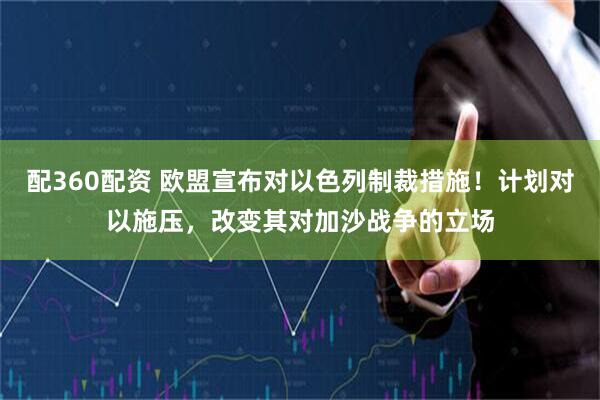 配360配资 欧盟宣布对以色列制裁措施！计划对以施压，改变其对加沙战争的立场