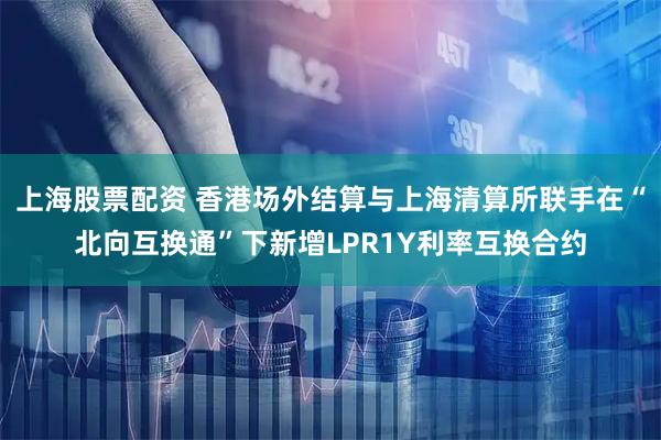 上海股票配资 香港场外结算与上海清算所联手在“北向互换通”下新增LPR1Y利率互换合约