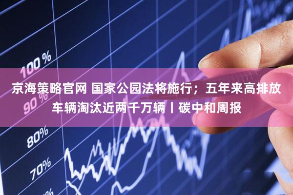 京海策略官网 国家公园法将施行；五年来高排放车辆淘汰近两千万辆丨碳中和周报