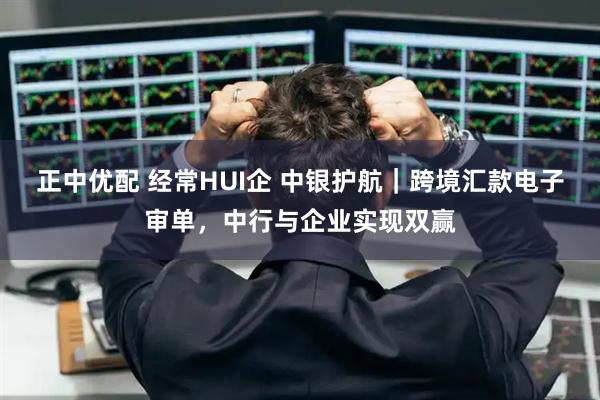 正中优配 经常HUI企 中银护航｜跨境汇款电子审单，中行与企业实现双赢