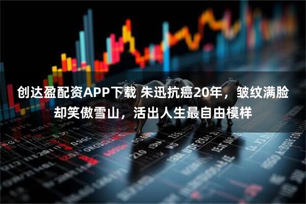 创达盈配资APP下载 朱迅抗癌20年，皱纹满脸却笑傲雪山，活出人生最自由模样