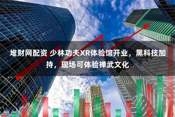 堆财网配资 少林功夫XR体验馆开业，黑科技加持，现场可体验禅武文化