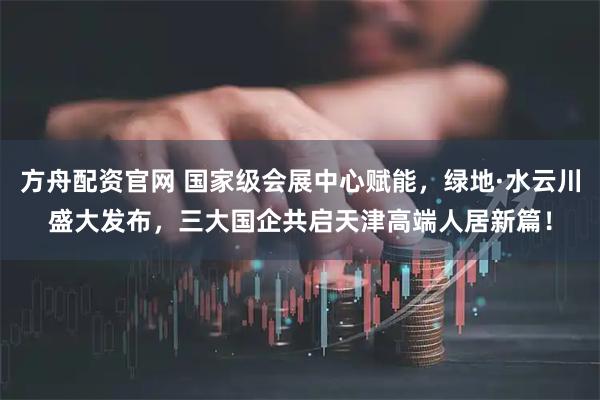 方舟配资官网 国家级会展中心赋能，绿地·水云川盛大发布，三大国企共启天津高端人居新篇！