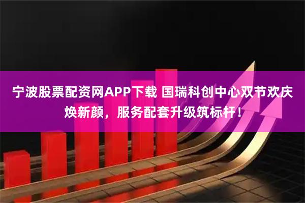 宁波股票配资网APP下载 国瑞科创中心双节欢庆焕新颜，服务配套升级筑标杆！