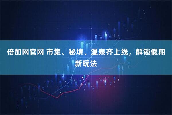 倍加网官网 市集、秘境、温泉齐上线，解锁假期新玩法