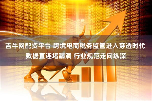 吉牛网配资平台 跨境电商税务监管进入穿透时代 数据直连堵漏洞 行业规范走向纵深