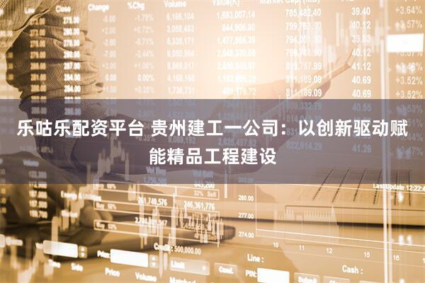 乐咕乐配资平台 贵州建工一公司：以创新驱动赋能精品工程建设