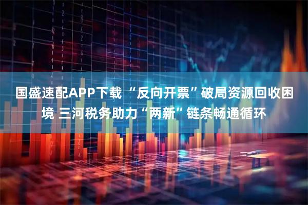 国盛速配APP下载 “反向开票”破局资源回收困境 三河税务助力“两新”链条畅通循环