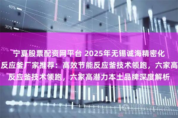 宁夏股票配资网平台 2025年无锡诚海精密化工设备有限公司导热油反应釜厂家推荐：高效节能反应釜技术领跑，六家高潜力本土品牌深度解析