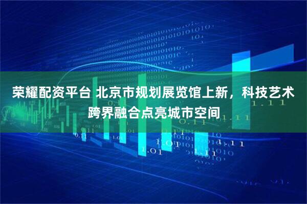 荣耀配资平台 北京市规划展览馆上新，科技艺术跨界融合点亮城市空间